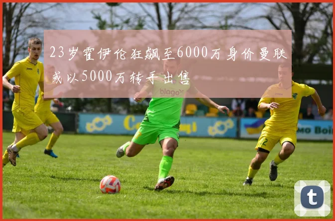23岁霍伊伦狂飙至6000万身价曼联或以5000万转手出售