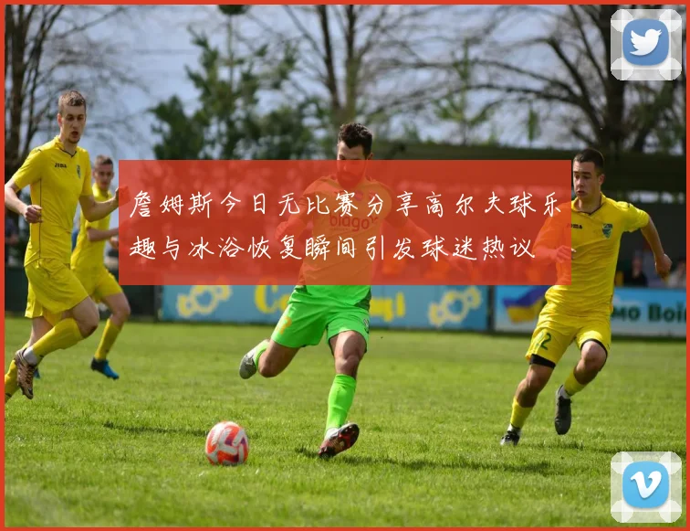 詹姆斯今日无比赛分享高尔夫球乐趣与冰浴恢复瞬间引发球迷热议