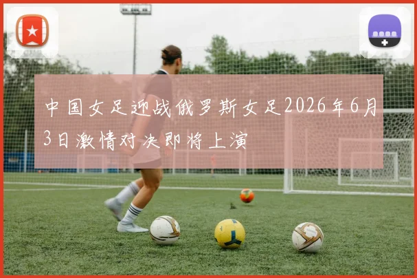 中国女足迎战俄罗斯女足2026年6月3日激情对决即将上演