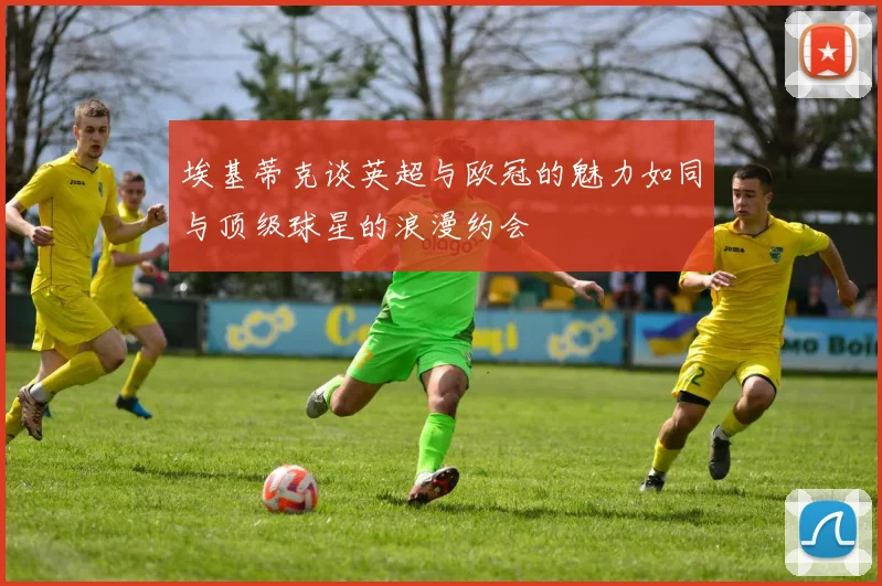 埃基蒂克谈英超与欧冠的魅力如同与顶级球星的浪漫约会