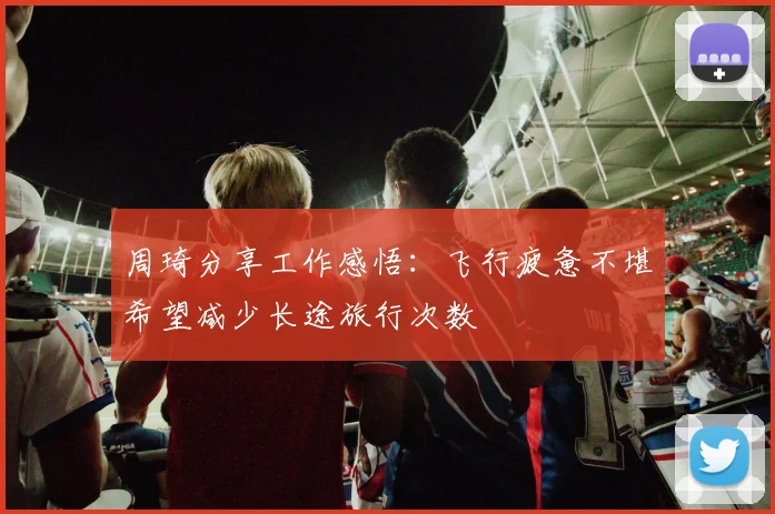 周琦分享工作感悟：飞行疲惫不堪希望减少长途旅行次数