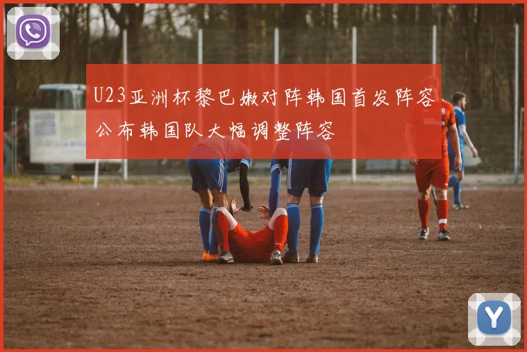 U23亚洲杯黎巴嫩对阵韩国首发阵容公布韩国队大幅调整阵容