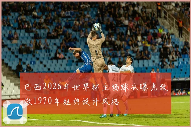 巴西2026年世界杯主场球衣曝光致敬1970年经典设计风格