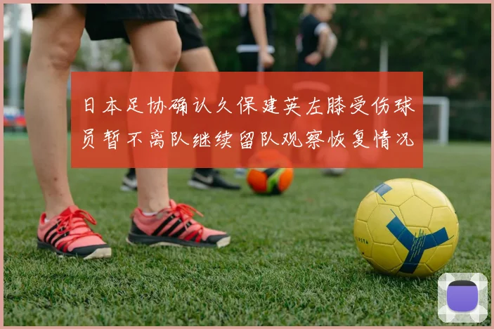 日本足协确认久保建英左膝受伤球员暂不离队继续留队观察恢复情况