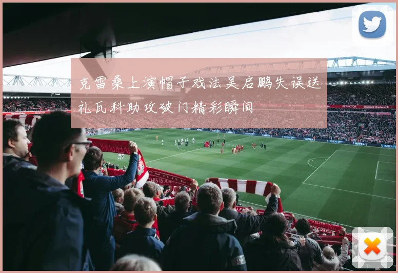 克雷桑上演帽子戏法吴启鹏失误送礼瓦科助攻破门精彩瞬间