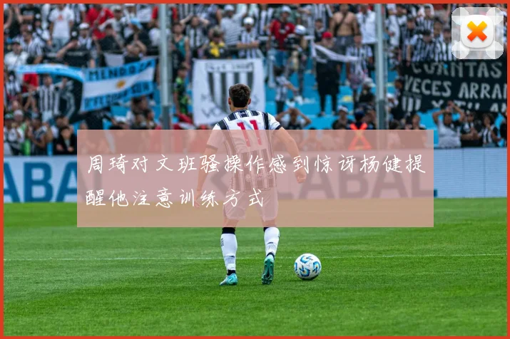 周琦对文班骚操作感到惊讶杨健提醒他注意训练方式