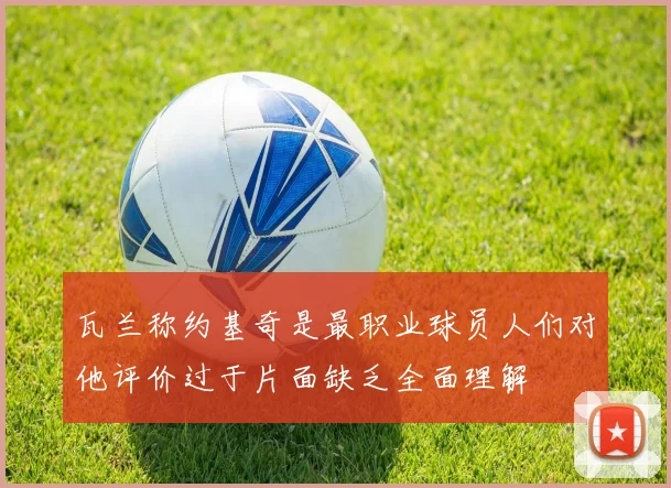 瓦兰称约基奇是最职业球员人们对他评价过于片面缺乏全面理解