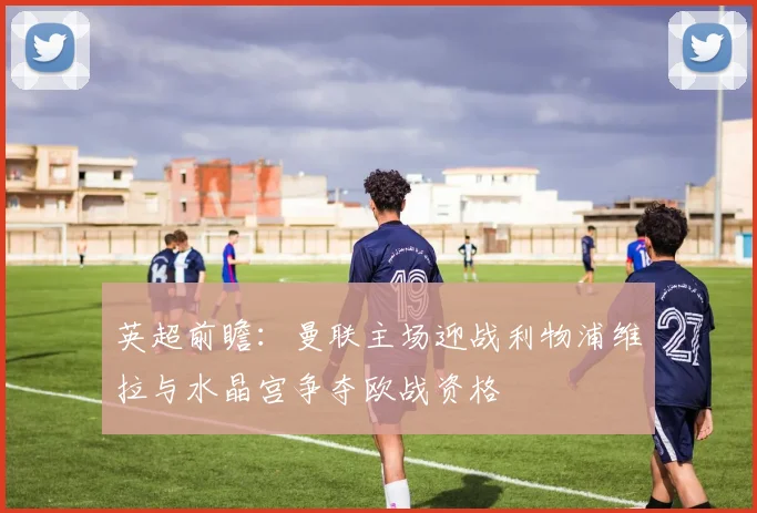 英超前瞻：曼联主场迎战利物浦维拉与水晶宫争夺欧战资格