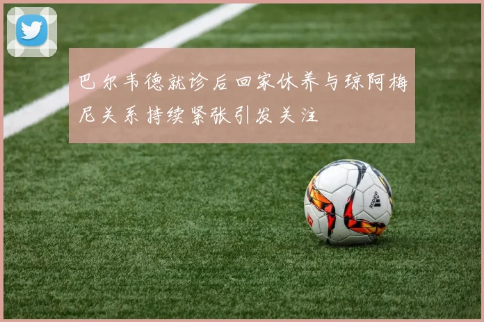 巴尔韦德就诊后回家休养与琼阿梅尼关系持续紧张引发关注