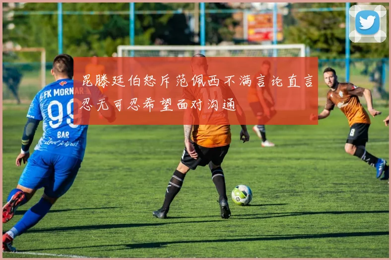 昆滕廷伯怒斥范佩西不满言论直言忍无可忍希望面对沟通