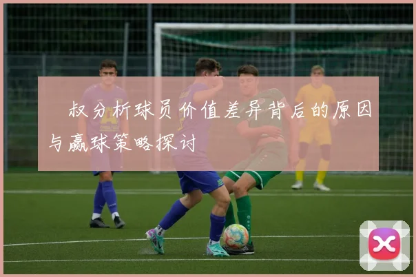 囧叔分析球员价值差异背后的原因与赢球策略探讨