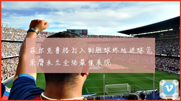 菲尔克鲁格打入制胜球终结进球荒荣膺米兰全场最佳表现