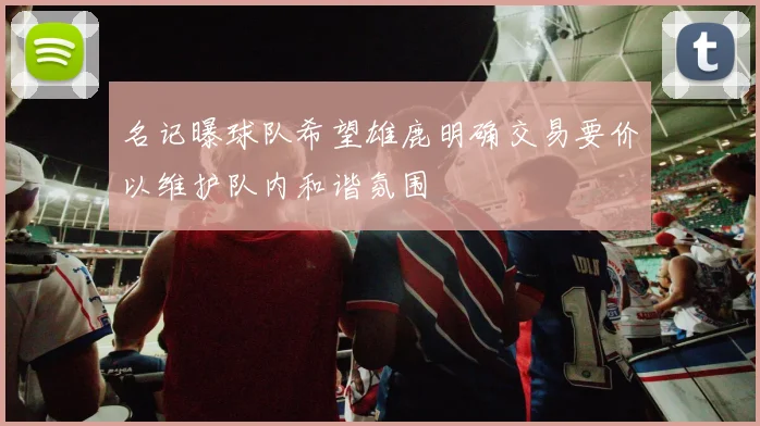 名记曝球队希望雄鹿明确交易要价以维护队内和谐氛围