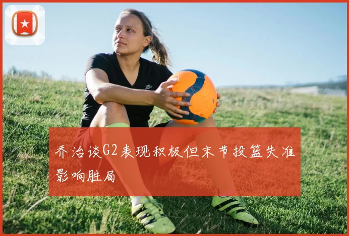 乔治谈G2表现积极但末节投篮失准影响胜局