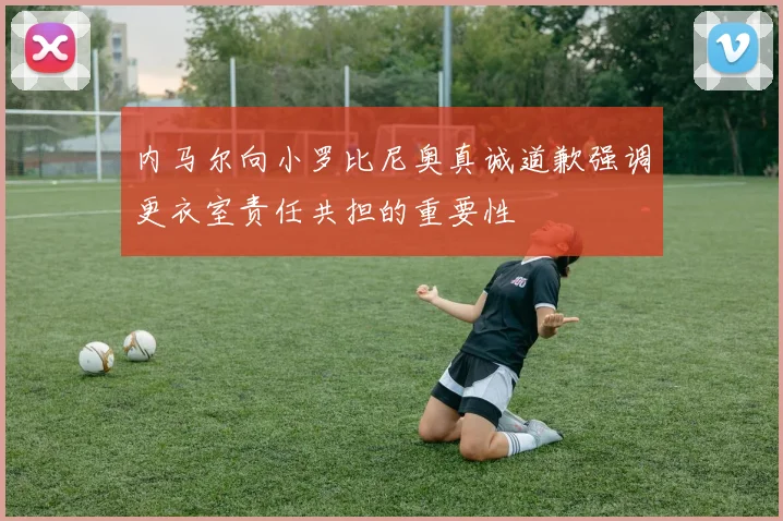 内马尔向小罗比尼奥真诚道歉强调更衣室责任共担的重要性