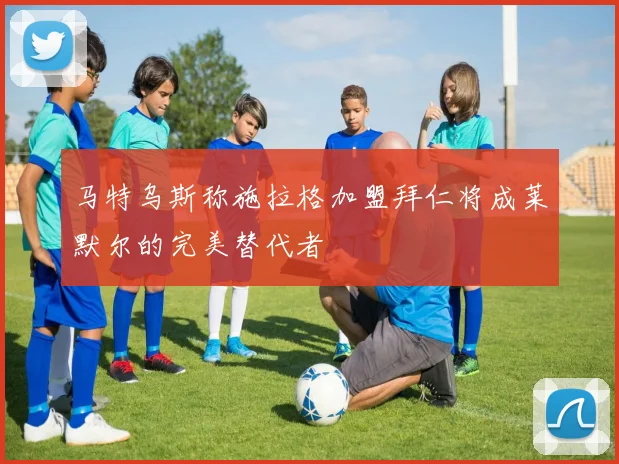 马特乌斯称施拉格加盟拜仁将成莱默尔的完美替代者