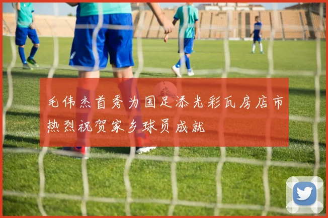 毛伟杰首秀为国足添光彩瓦房店市热烈祝贺家乡球员成就