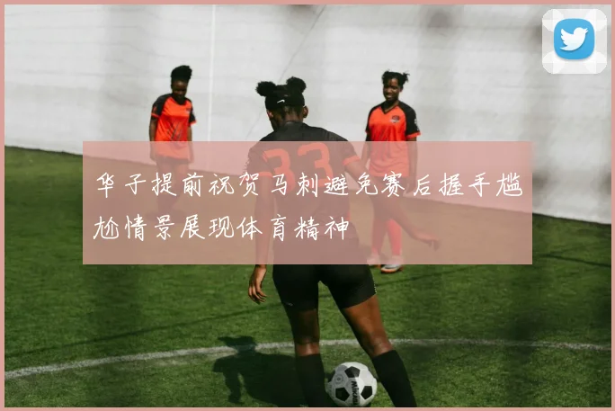 华子提前祝贺马刺避免赛后握手尴尬情景展现体育精神