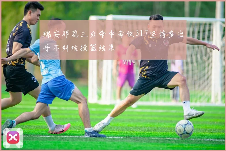 瑞安邓恩三分命中率仅317坚持多出手不纠结投篮结果