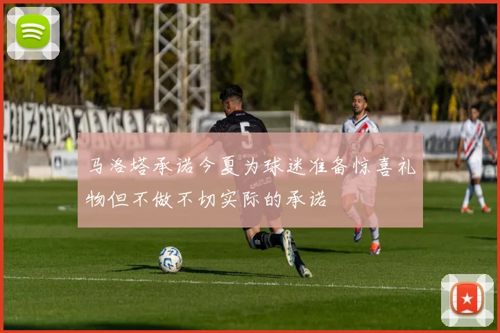 马洛塔承诺今夏为球迷准备惊喜礼物但不做不切实际的承诺
