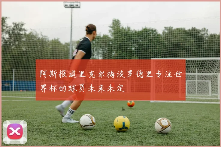 阿斯报道里克尔梅谈罗德里专注世界杯的球员未来未定